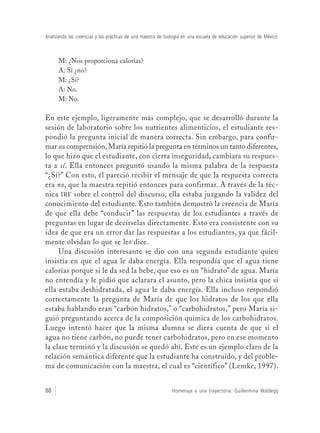 Homenaje a una trayectoria: Guillermina Waldegg88
Analizando las creencias y las prácticas de una maestra de biología en una escuela de educación superior de México
M: ¿Nos proporciona calorías?
A: Sí ¿no?
M: ¿Sí?
A: No.
M: No.
En este ejemplo, ligeramente más complejo, que se desarrolló durante la
sesión de laboratorio sobre los nutrientes alimenticios, el estudiante res-
pondió la pregunta inicial de manera correcta. Sin embargo, para confir-
mar su comprensión, María repitió la pregunta en términos un tanto diferentes,
lo que hizo que el estudiante, con cierta inseguridad, cambiara su respues-
ta a sí. Ella entonces preguntó usando la misma palabra de la respuesta
“¿Sí?” Con esto, él pareció recibir el mensaje de que la respuesta correcta
era no, que la maestra repitió entonces para confirmar. A través de la téc-
nica IRF sobre el control del discurso, ella estaba juzgando la validez del
conocimiento del estudiante. Esto también demostró la creencia de María
de que ella debe “conducir” las respuestas de los estudiantes a través de
preguntas en lugar de decírselas directamente. Esto era consistente con su
idea de que era un error dar las respuestas a los estudiantes, ya que fácil-
mente olvidan lo que se les dice.
Una discusión interesante se dio con una segunda estudiante quien
insistía en que el agua le daba energía. Ella respondía que el agua tiene
calorías porque si le da sed la bebe, que eso es un “hidrato” de agua. María
no entendía y le pidió que aclarara el asunto, pero la chica insistía que si
ella estaba deshidratada, el agua le daba energía. Ella incluso respondió
correctamente la pregunta de María de que los hidratos de los que ella
estaba hablando eran “carbón hidratos,” o “carbohidratos,” pero María si-
guió preguntando acerca de la composición química de los carbohidratos.
Luego intentó hacer que la misma alumna se diera cuenta de que si el
agua no tiene carbón, no puede tener carbohidratos, pero en ese momento
la clase terminó y la discusión se quedó ahí. Este es un ejemplo claro de la
relación semántica diferente que la estudiante ha construido, y del proble-
ma de comunicación con la maestra, el cual es “científico” (Lemke, 1997).
 
