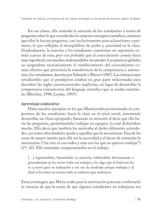Analizando las creencias y las prácticas de una maestra de biología en una escuela de educación superior de México
Homenaje a una trayectoria: Guillermina Waldegg 89
En sus clases, ella centraba la atención de los estudiantes a través de
preguntas sobre lo que consideraba los mayores conceptos científicos, mientras
que ellos le hacían preguntas, casi exclusivamente para aclaraciones o per-
misos, lo que reflejaba el desequilibrio de poder y autoridad en la clase.
Gradualmente, la maestra y los estudiantes construían un repertorio co-
mún a pesar de esto, pero era probable que el conocimiento común fuera
muy superficial, con muchos malentendidos sin atender. Las prácticas globales
no aseguraban necesariamente el establecimiento del conocimiento co-
mún efectivo que permitiría la transferencia de la competencia y autono-
mía a los estudiantes, descrita por Edwards y Mercer (1987). Las interacciones
estudiantiles que se produjeron estaban en gran parte relacionadas para
descubrir las reglas conversacionales implícitas, en lugar de desarrollar la
competencia comunicativa del lenguaje científico que se estaba enseñan-
do (Bleicher, 1998; Lemke, 1997).
Aprendizaje colaborativo
Hubo muchos ejemplos en los que María estaba promoviendo el com-
promiso de los estudiantes hacia la clase en el nivel social, intentando
desarrollar un clima apropiado, llamando su atención al decir que ella ha-
ría las preguntas, permitiéndoles trabajar en equipos, lo cual disfrutaban
mucho. Ella decía que también los motivaba al darles diferentes activida-
des, así como ofreciéndoles ayuda a aquellos que la necesitaran. Una de las
cosas de mayor interés para ella era la necesidad y el deseo de estimular la
motivación: (“mi reto es con todos y más con los que no quieren trabajar”)
(P7: 22). Ella intentaba comprometerlos en el trabajo:
[…] regañándolos, llamándoles la atención, hablándoles directamente o
generalmente yo les reviso todos sus trabajos y les digo que al final esto les
va a servir para su evaluación y eso me da resultado porque trabajan y al
final sí les tomo en cuenta todo su esfuerzo que realizaron.
Estas estrategias que María usaba para la motivación parecían confirmarle
la creencia de que la razón de que algunos estudiantes no trabajaran era
 