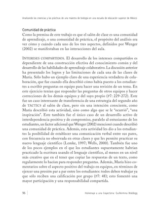 Homenaje a una trayectoria: Guillermina Waldegg96
Analizando las creencias y las prácticas de una maestra de biología en una escuela de educación superior de México
Comunidad de práctica
Como la premisa de este trabajo es que el salón de clase es una comunidad
de aprendizaje, o una comunidad de práctica, el propósito del análisis era
ver cómo y cuándo cada uno de los tres aspectos, definidos por Wenger
(2002) se manifestaban en las interacciones del aula.
INTERESES COMPARTIDOS. El desarrollo de los intereses compartidos es
dependiente de una construcción efectiva del conocimiento común y del
desarrollo de las habilidades de aprendizaje colaborativo. La discusión anterior
ha presentado los logros y las limitaciones de cada una de las clases de
María. Sólo hubo un ejemplo claro de una experiencia verdadera de cola-
boración, que fue cuando ella describió cómo había puesto a los estudian-
tes a escribir preguntas en equipo para hacer una revisión de un tema. En
este ejercicio tenían que responder las preguntas de otros equipos y hacer
correcciones de los demás equipos y del suyo propio (P7: 229-272). Este
fue un caso interesante de transferencia de una estrategia del segundo año
de TACTICS al salón de clase, pero sin una intención consciente, como
María describió esta actividad, sino como algo que se le “ocurrió”, “una
inspiración”. Este también fue el único caso de un desarrollo activo de
interdependencia positiva y de compromiso, paralelo al entusiasmo de los
estudiantes, un factor adicional que Wenger (2002) mencionó cuando describió
una comunidad de práctica. Además, esta actividad les dio a los estudian-
tes la posibilidad de establecer una comunicación verbal entre sus pares,
con frecuencia no observada en otras clases y que les permite practicar su
nuevo lenguaje científico (Lemke, 1997; Wells, 2000). También fue uno
de los pocos ejemplos en el que los estudiantes supuestamente habrían
practicado la escritura usando el lenguaje científico, al menos en un nivel
más creativo que en el tener que copiar las respuestas de un texto, como
regularmente lo hacían para responder preguntas. Además, María hizo co-
mentarios sobre el aspecto positivo del trabajo en equipos, en términos de
ejercer una presión par a par entre los estudiantes: todos deben trabajar ya
que sólo reciben una calificación por grupo (P7: 48); esto fomentó una
mayor participación y una responsabilidad compartida.
 