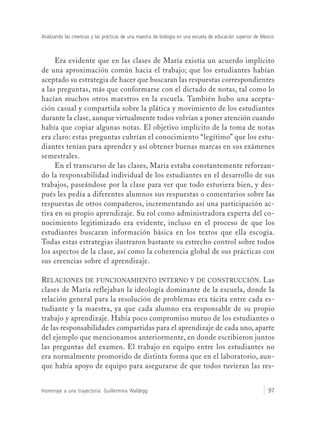Analizando las creencias y las prácticas de una maestra de biología en una escuela de educación superior de México
Homenaje a una trayectoria: Guillermina Waldegg 97
Era evidente que en las clases de María existía un acuerdo implícito
de una aproximación común hacia el trabajo; que los estudiantes habían
aceptado su estrategia de hacer que buscaran las respuestas correspondientes
a las preguntas, más que conformarse con el dictado de notas, tal como lo
hacían muchos otros maestros en la escuela. También hubo una acepta-
ción casual y compartida sobre la plática y movimiento de los estudiantes
durante la clase, aunque virtualmente todos volvían a poner atención cuando
había que copiar algunas notas. El objetivo implícito de la toma de notas
era claro: estas preguntas cubrían el conocimiento “legítimo” que los estu-
diantes tenían para aprender y así obtener buenas marcas en sus exámenes
semestrales.
En el transcurso de las clases, María estaba constantemente reforzan-
do la responsabilidad individual de los estudiantes en el desarrollo de sus
trabajos, paseándose por la clase para ver que todo estuviera bien, y des-
pués les pedía a diferentes alumnos sus respuestas o comentarios sobre las
respuestas de otros compañeros, incrementando así una participación ac-
tiva en su propio aprendizaje. Su rol como administradora experta del co-
nocimiento legitimizado era evidente, incluso en el proceso de que los
estudiantes buscaran información básica en los textos que ella escogía.
Todas estas estrategias ilustraron bastante su estrecho control sobre todos
los aspectos de la clase, así como la coherencia global de sus prácticas con
sus creencias sobre el aprendizaje.
RELACIONES DE FUNCIONAMIENTO INTERNO Y DE CONSTRUCCIÓN. Las
clases de María reflejaban la ideología dominante de la escuela, donde la
relación general para la resolución de problemas era tácita entre cada es-
tudiante y la maestra, ya que cada alumno era responsable de su propio
trabajo y aprendizaje. Había poco compromiso mutuo de los estudiantes o
de las responsabilidades compartidas para el aprendizaje de cada uno, aparte
del ejemplo que mencionamos anteriormente, en donde escribieron juntos
las preguntas del examen. El trabajo en equipo entre los estudiantes no
era normalmente promovido de distinta forma que en el laboratorio, aun-
que había apoyo de equipo para asegurarse de que todos tuvieran las res-
 
