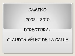 CAMINO 2002 – 2010 DIRECTORA:  CLAUDIA VÉLEZ DE LA CALLE 
