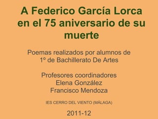 A Federico García Lorca
en el 75 aniversario de su
          muerte
  Poemas realizados por alumnos de
     1º de Bachillerato De Artes

      Profesores coordinadores
           Elena González
         Francisco Mendoza
       IES CERRO DEL VIENTO (MÁLAGA)

                2011-12
 