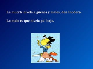 La muerte nivela a güenos y malos, don Inodoro.  Lo malo es que nivela pa' bajo.  