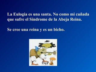 La Eulogia es una santa. No como mi cuñada  que sufre el Síndrome de la Abeja Reina.  Se cree una reina y es un bicho.  