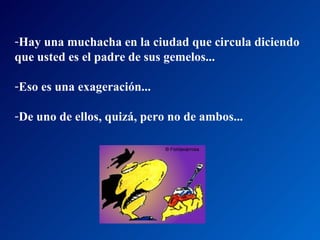 Hay una muchacha en la ciudad que circula diciendo  que usted es el padre de sus gemelos... Eso es una exageración...  De uno de ellos, quizá, pero no de ambos...  