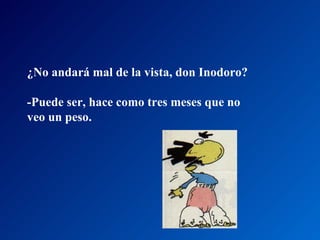 ¿No andará mal de la vista, don Inodoro?  -Puede ser, hace como tres meses que no veo un peso.  