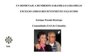 UN HOMENAJE A HUMBERTO JARAMILLO JARAMILLO
EXCELSO AMIGO RECIENTEMENTE FALLECIDO
Enrique Posada Restrepo
Comunidades EAS de Colombia
EAS
 
