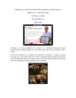 HOMENAJE al Lic. JAIME VÉLIZ LITARDO, ESPOL, GUAYAQUIL, ECUADOR, 2009.12.17

                             HOMENAJE al Lic. JAIME VÉLIZ LITARDO

                                     GUAYAQUIL - ECUADOR

                                      DIFUSIÓN 2009.12.18

                                          ESPOL - ICQA




Constituye una inmensa satisfación dar a conocer a la comunidad internacional nuestro
reconocimiento al trabajo realizado por Jaime Véliz Litardo, esto como un ejemplo de vida y
servicio.

El día de ayer, 2009.12.17, a las 20h00 en el restaurante “El Cantones” se realizo un sentido
homenaje al Lic. Jaime Véliz Litardo, por su arduo y abnegado trabajo realizado durante todos
estos años dentro de la ESPOL, con la misión de servir a los mas sentidos intereses de la educación
y siempre recordándonos nuestras profundas raíces e identidad.
 