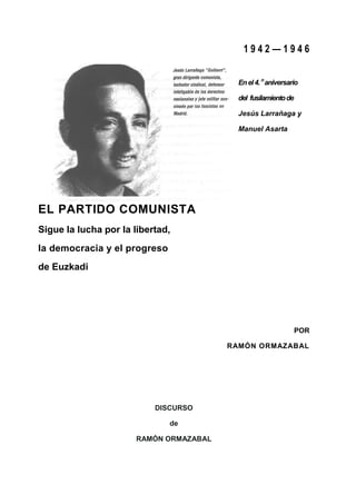 1942—1946


                                          En el 4. n aniversario

                                          del fusilamiento de

                                          Jesús Larrañaga y

                                          Manuel Asarta




EL PARTIDO COMUNISTA
Sigue la lucha por la libertad,
la democracia y el progreso
de Euzkadi




                                                                POR

                                        RAMÓN ORMAZABAL




                           DISCURSO

                              de

                      RAMÓN ORMAZABAL
 