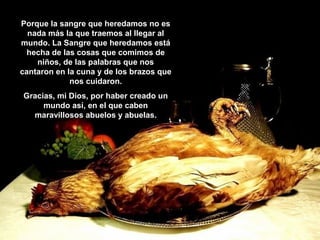 Porque la sangre que heredamos no es
nada más la que traemos al llegar al
mundo. La Sangre que heredamos está
hecha de las cosas que comimos de
niños, de las palabras que nos
cantaron en la cuna y de los brazos que
nos cuidaron.
Gracias, mi Dios, por haber creado un
mundo así, en el que caben
maravillosos abuelos y abuelas.

 