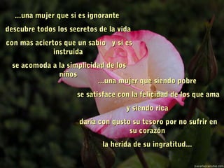 ...una mujer que si es ignorante...una mujer que si es ignorante
descubre todos los secretos de la vidadescubre todos los secretos de la vida
  con mas aciertos que un sabiocon mas aciertos que un sabio y si esy si es
instruidainstruida
  se acomoda a la simplicidad de losse acomoda a la simplicidad de los
niñosniños
...una mujer que siendo pobre...una mujer que siendo pobre
se satisface con la felicidad de los que amase satisface con la felicidad de los que ama
y siendo ricay siendo rica
daría con gusto su tesoro por no sufrir endaría con gusto su tesoro por no sufrir en
su corazónsu corazón
la herida de su ingratitud...la herida de su ingratitud.....
 