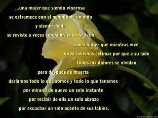 ...una mujer que siendo vigorosa...una mujer que siendo vigorosa
  se estremece con el gemido de un niñose estremece con el gemido de un niño
y siendo débily siendo débil
  se reviste a veces con la bravura del leónse reviste a veces con la bravura del león
...una mujer que mientras vive...una mujer que mientras vive
  no la sabemos estimar por que a su ladono la sabemos estimar por que a su lado
  todos los dolores se olvidantodos los dolores se olvidan
pero después de muertapero después de muerta
daríamos todo lo que somos y todo lo que tenemosdaríamos todo lo que somos y todo lo que tenemos
por mirarla de nuevo un solo instantepor mirarla de nuevo un solo instante
  por recibir de ella un solo abrazopor recibir de ella un solo abrazo
  por escuchar un solo acento de sus labios.por escuchar un solo acento de sus labios.
 