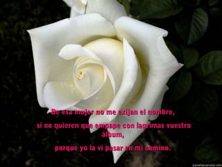 De esa mujer no me exijan el nombre,De esa mujer no me exijan el nombre,
  si no quieren que empape con lagrimas vuestrosi no quieren que empape con lagrimas vuestro
álbum,álbum,
porque yo la vi pasar en mi camino.porque yo la vi pasar en mi camino.
 
