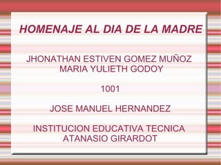 HOMENAJE AL DIA DE LA MADRE
JHONATHAN ESTIVEN GOMEZ MUÑOZ
MARIA YULIETH GODOY
1001
JOSE MANUEL HERNANDEZ
INSTITUCION EDUCATIVA TECNICA
ATANASIO GIRARDOT
 