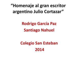 “Homenaje al gran escritor 
argentino Julio Cortazar” 
Rodrigo García Paz 
Santiago Nahuel 
Colegio San Esteban 
2014 
 