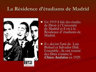 La Résidence d’étudiants de Madrid En 1919 il fait des études de Droit à l´Université de Madrid et il vit à la Résidence d’ étudiants de Madrid. Il y devint l'ami de  Luis Buñuel et Salvador Dali.  Ensemble , ils ont tourné des films comme le  Chien Andalou  en 1929 