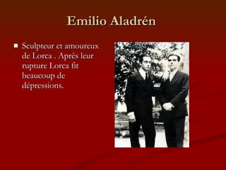 Emilio Aladrén  Sculpteur et amoureux de Lorca . Après leur rupture Lorca fit beaucoup de dépressions. 