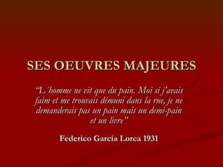 SES OEUVRES MAJEURES “ L´homme ne vit que du pain. Moi si j’avais faim et me trouvais démuni dans la rue, je ne demanderais pas un pain mais un demi-pain et un livre” Federico García Lorca 1931 