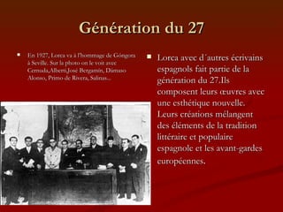 Génération du 27 En 1927, Lorca va à l’hommage de Góngora à Seville. Sur la photo on le voit avec Cernuda,Alberti,José Bergamín, Dámaso Alonso, Primo de Rivera, Salinas...  Lorca avec d´autres écrivains espagnols fait partie de la génération du 27.Ils composent leurs œuvres avec une esthétique nouvelle. Leurs créations mélangent des éléments de la tradition littéraire et populaire espagnole et les avant-gardes européennes .  
