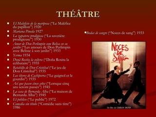 THÉÂTRE El Maleficio de la mariposa  (“Le Maléfice du papillon”) 1920 Mariana Pineda  1927 La zapatera prodigiosa  (“La savetière prodigieuse”) 1930 Amor de Don Perlimpín com Belisa en su jardín  (“Les amours de Don Perlimpín avec Belisse à son jardin”) 1933 Yerma  1934 Donã Rosita la soltera  (“Doña Rosita la celibataire”) 1935 Retabillo de Don Cristóbal  (“Le jeu de Don Cristóbal”) 1935 Los títeres de Cachiporra  (“Le guignol et le gourdin”) 1935 Así que pasen cinco años  (“Lorsque cinq ans seront passés”) 1945 La casa de Bernarda Alba  (“La maison de Bernarda Alba”) 1945 El público  (“Le public”)   1972 Comedia sin título  (“Comédie sans titre”) 1986 Bodas de sangre  (“Noces de sang”) 1933 