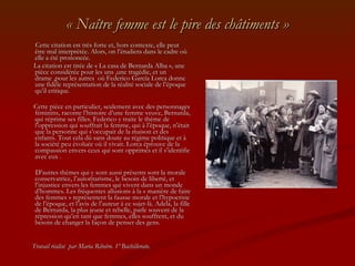 « Naître femme est le pire des châtiments » Cette citation est très forte et, hors contexte, elle peut être mal interprétée. Alors, on l’étudiera dans le cadre où elle a été prononcée. La citation est tirée de « La casa de Bernarda Alba », une pièce considérée pour les uns ,une tragédie, et un drame ,pour les autres  où Federico García Lorca donne une fidèle représentation de la réalité sociale de l’époque qu’il critique. Cette pièce en particulier, seulement avec des personnages féminins, raconte l’histoire d’une femme veuve, Bernarda, qui réprime ses filles. Federico y traite le thème de l’oppression qui souffrait la femme, qui à l’époque, n’était que la personne qui s’occupait de la maison et des enfants. Tout cela dû sans doute au régime politique et à la société peu évoluée où il vivait. Lorca éprouve de la compassion envers ceux qui sont opprimés et il s’identifie avec eux . D’autres thèmes qui y sont aussi présents sont la morale conservatrice, l’autoritarisme, le besoin de liberté, et l’injustice envers les femmes qui vivent dans un monde d’hommes. Les fréquentes allusions à la « manière de faire des femmes » représentent la fausse morale et l’hypocrisie de l’époque, et l’avis de l’auteur à ce sujet-là. Adela, la fille de Bernarda, la plus jeune et rebelle, parle souvent de la répression qu’en tant que femmes, elles souffrent, et du besoin de changer la façon de penser des gens. Travail réalisé  par Maria Ribeiro. 1º Bachillerato. 