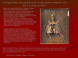 «  Chaque femme a du sang pour quatre ou cinq enfants et lorsqu’elle n’en a pas, il se change en poison »  Dans cette citation tirée du livre « Yerma », Federico García Lorca traite le thème de l’infertilité.  La protagoniste de ce livre est Yerma, une paysanne mariée à un homme infertile, Juan. Elle veut désespérément avoir des enfants pour vraiment se sentir une femme mais le manque d’intérêt de son mari la laisse dans un grand état d'angoisse.  Elle essaie d’être enceinte en recourant à tous les moyens possibles, mais rien ne résulte. Ses valeurs traditionnelles ne lui permettent pas d'avoir des enfants avec un autre homme pendant que son mari soit vivant .Donc, folle par le désir de vouloir un fils et ne pas l'avoir, Yerma étrangle Juan. L'auteur représente avec cette phrase l'idée traditionnelle que la femme a besoin d'avoir des enfants pour se compléter. Si elle ne peut pas les avoir, ses désirs deviennent une rancune impossible d'effacer. Cette rancune est représentée par la métaphore du poison qui symbolise tout ce que la femme a chez elle et qui ne peut pas être libéré par le manque d’un fils. Tout l’amour qu'une mère peut donner à ses enfants se change en amertume pure, en poison authentique qui contamine la vie de la femme et de tous ceux qui l’entourent. Dans la société de Lorca , le manque d’enfants pour les femmes, c'est un drame authentique qui exerce une influence négative sur la manière de faire face à la vie et sur les relations qu’elles établissent avec les autres personnes, principalement leurs maris. Travail réalisé par Alejandra Velásquez. 1º Bachillerato. 