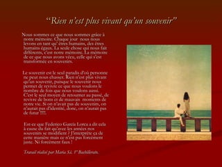 “ Rien n’est plus vivant qu’un souvenir” Nous sommes ce que nous sommes grâce à notre mémoire. Chaque jour  nous nous levons en tant qu’ êtres humains, des êtres humains égaux. La seule chose qui nous fait différents, c’est notre mémoire. La mémoire de ce que nous avons vécu, celle qui s’est transformée en souvenirs. Le souvenir est le seul paradis d’où personne ne peut nous chasser. Rien n’est plus vivant qu’un souvenir, puisque le souvenir nous permet de revivre ce que nous voulons le nombre de fois que nous voulons aussi. C’est le seul moyen de retourner au passé, de revivre de bons et de mauvais  moments de notre vie. Si on n’avait pas de souvenirs, on n’aurait pas d’identité, donc, on n’aurait pas de futur !!!!!. Est-ce que Federico García Lorca a dit cela à cause du fait qu’avec les années nos souvenirs se modifient ? J’interprète ça de cette manière mais ce n’est pas forcément juste. Ni forcément faux ! Travail réalisé par Maria Sá. 1º Bachillerato. 