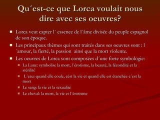 Qu´est-ce que Lorca voulait nous dire avec ses oeuvres? Lorca veut capter l´ essence de l´âme divisée du peuple espagnol de son époque. Les principaux thèmes qui sont traités dans ses oeuvres sont : l´amour, la fierté, la passion  ainsi que la mort violente. Les oeuvres de Lorca sont composées d´une forte symbologie: La Lune: symbolise la mort, l´érotisme, la beauté, la fécondité et la stérilité L´eau: quand elle coule, cést la vie et quand elle est étanchée c´est la mort Le sang: la vie et la sexualité Le cheval: la mort, la vie et l´érotisme 