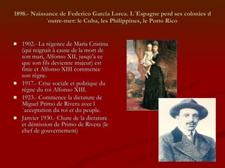 1898.- Naissance de Federico García Lorca. L´Espagne perd ses colonies d´outre-mer: le Cuba, les Philippines, le Porto Rico  1902.- La régence de Maria Cristina (qui reignait à cause de la mort de son mari, Alfonso XII, jusqu’a ce que son fils devienne majeur) est finie et Alfonso XIII commence son règne. 1917.- Crise sociale et politique du règne du roi Alfonso XIII. 1923.- Commence la dictature de Miguel Primo de Rivera avec l´acceptation du roi et du peuple. Janvier 1930.- Chute de la dictature et démission de Primo de Rivera (le chef de gouvernement) 