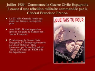 Juillet  1936.- Commence la Guerre Civile Espagnole à cause d´une rébellion militaire commandée par le Général Francisco Franco. Le 20 Juillet Grenade tombe aux mains des facistes, Lorca prend peur. Août 1936.- Brutale repression après la conquête de Badajoz par l´armée Franquiste Pendant toute la Guerre Civile Espagnole, l´Allemagne (gouvernée par Adolf Hitler) et l´Italie (gouvernée par Mussolini) aident l´armée de Franco et l´URSS aide les Républicains. 