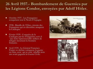 26 Avril 1937.- Bombardement de Guernica par les Légions Condor, envoyées par Adolf Hitler. Octobre 1937.- Les Franquistes conquêtent tout le Nord d´Espagne. 1938.- Bataille de l´Ebro, victoire des Franquistes qui en décembre attaquent la Catalogne. Février 1939.- Conquête de la Catalogne par les Franquistes suivi d´une forte repression.Des milliers de réfugiés traversent la frontière française.  Avril 1939.- Le Général Francisco Franco se déclare vainqueur, la guerre est finie, ceux  qui se sont  rebellés trois ans avant gagnent la Guerre Civile. 