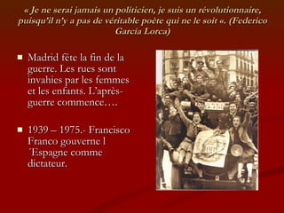 « Je ne serai jamais un politicien, je suis un révolutionnaire, puisqu’il n’y a pas de véritable poète qui ne le soit «. (Federico García Lorca) Madrid fête la fin de la guerre. Les rues sont invahies par les femmes et les enfants. L’après-guerre commence…. 1939 – 1975.- Francisco Franco gouverne l´Espagne comme dictateur. 