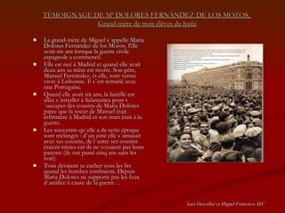TÉMOIGNAGE DE Mª DOLORES FERNÁNDEZ DE LOS MOZOS,  Grand-mère de trois élèves du lycée La grand-mère de Miguel s´appelle Maria Dolores Fernández de los Mozos. Elle avait six ans lorsque la guerre civile espagnole a commencé.  Elle est neé à Madrid et quand elle avait  deux ans sa mère est morte. Son père, Manuel Fernández, et elle, sont venus vivre à Lisbonne. Il s´est remarié avec une Portugaise. Quand elle avait six ans, la famille est allée s´installer à Salamanca pour s´occuper des cousins de Maria Dolores parce que la soeur de Manuel était infirmière à Madrid et son mari était à la guerre. Les souvenirs qu´elle a de cette époque sont mélangés : d´un côté elle s´amusait avec ses cousins, de l´autre ses cousins étaient tristes car ils ne voyaient pas leurs parents (ils ont passé cinq ans sans les voir).  Tous devaient se cacher sous les lits quand les bombes tombaient. Depuis Maria Dolores ne supporte pas les feux d´artifice à cause de la guerre… Luis Dezcallar et Miguel Francisco 3EC 