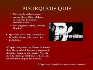 POURQUOI? QUI? Parce qu’il était homosexuel ? À cause de ses idées politiques et ses prises de positions révolutionnaires ? Une vengeance contre la famille Rosales ? Qui arrêta Lorca  dans la maison de la famille Rosales et le conduit à la préfecture?. D’après l’hispaniste Ian Gibson, fut Ramón Ruiz Alonso et lui, il fut aussi le responsable de donner l’ordre de son meurtre. Après la mort de Franco ,il partit pour les Etats Unis où il mourut quelques ans plus tard. Cependant les recherches continuent ouvertes… 