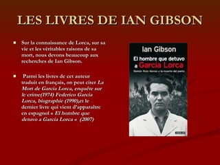 LES LIVRES DE IAN GIBSON Sur la connaissance de Lorca, sur sa vie et les véritables raisons de sa mort, nous devons beaucoup aux recherches de Ian Gibson. Parmi les livres de cet auteur traduit en français, on peut citer  La Mort de Garcia Lorca, enquête sur le crime(1974) Federico Garcia Lorca, biographie (1990), et le dernier livre qui vient d’apparaître en espagnol «  El hombre que detuvo a Garcia Lorca «  (2007) 