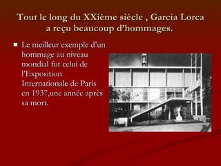 Tout le long du XXième siècle , García Lorca a reçu beaucoup d’hommages.   Le meilleur exemple d’un hommage au niveau mondial fut celui de l’Exposition Internationale de Paris en 1937,une année après sa mort. 