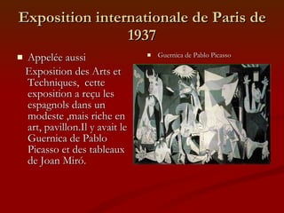 Exposition internationale de Paris de 1937 Appelée aussi Exposition des Arts et Techniques,  cette exposition a reçu les espagnols dans un modeste ,mais riche en art, pavillon.Il y avait le Guernica de Pablo Picasso et des tableaux de Joan Miró. Guernica de Pablo Picasso 