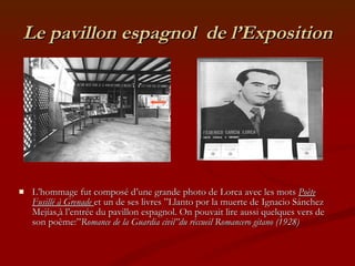 Le pavillon espagnol  de l’Exposition L’hommage fut composé d’une grande photo de Lorca avec les mots  Poète Fusillé à Grenade  et un de ses livres ”Llanto por la muerte de Ignacio Sánchez Mejías,à l’entrée du pavillon espagnol. On pouvait lire aussi quelques vers de son poème:” Romance de la Guardia civil”du réccueil Romancero gitano (1928) 