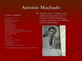 Antonio Machado LE CRIME FUT À GRENADE On le vit, marchant entre des fusils  Par une longue rue Qui donnait sur la campagne froide De l’aube, encore sous les étoiles. Ils tuèrent Federico Alors que pointait la lumière Le peloton de bourreaux N’osa pas le regarder au visage.  Tous fermèrent les yeux ; Ils prièrent…Dieu lui-même ne te sauverait pas… Federico tomba mort - du sang sur le front, du plomb dans les entrailles- … c’est à Grenade que le crime eut lieu, Vous savez- pauvre Grenade !- dans sa Grenade ! (…) On les vit s’éloigner… Taillez, amis, Dans la pierre et le rêve, à l’Alhambra, Une tombe au poète, Sur une fontaine, où l’eau pleure, Et, éternellement dise : Le crime eut lieu à Grenade…dans sa Grenade ! Traduit par María Ribeiro, Alejandra Velasquez et María Sá. 1º Bachillerato. Machado écrivit  un poème qui fut publié pour la première fois le 17 Octobre 1936 dans l’hebdomaire “Ayuda” dont le titre :EL CRIMEN FUE EN GRANADA 