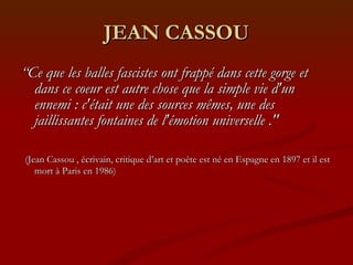 JEAN CASSOU “ Ce que les balles fascistes ont frappé dans cette gorge et dans ce coeur est autre chose que la simple vie d'un ennemi : c'était une des sources mêmes, une des jaillissantes fontaines de l'émotion universelle ." (Jean Cassou , écrivain, critique d’art et poète est né en Espagne en 1897 et il est mort à Paris en 1986) 