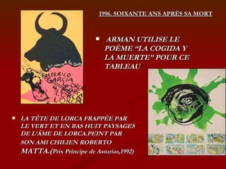 ARMAN UTILISE LE POÈME “LA COGIDA Y LA MUERTE” POUR CE TABLEAU LA TÊTE DE LORCA FRAPPÉE PAR LE VERT ET EN BAS HUIT PAYSAGES DE L’ÂME DE LORCA.PEINT PAR SON AMI CHILIEN ROBERTO  MATTA.( Prix Principe de Asturias,1992) 1996. SOIXANTE ANS APRÈS SA MORT 