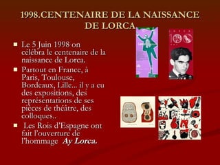 1998.CENTENAIRE DE LA NAISSANCE DE LORCA Le 5 Juin 1998 on  célébra le centenaire de la naissance de Lorca.  Partout en France, à Paris, Toulouse, Bordeaux, Lille... il y a eu des expositions, des représentations de ses pièces de théâtre, des colloques.. Les Rois d’Espagne ont fait l’ouverture de l’hommage  Ay Lorca. 