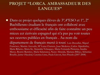 PROJET “LORCA. AMBASSADEUR DES LANGUES” Dans ce projet quelques élèves de 3º,4ºESO et 1º, 2º Bachillerato étudiant le français ont collaboré avec enthousiame et éfficacité afin de faire connaître un peu mieux cet écrivain espagnol qui n’a pas pu voir toutes ses oeuvres publiées en français . Au nom du département de français merci à tous :  Luis Dezcallar,   Miguel Francisco, Martim Azevedo, Mª Luisa Charters, Juan Mederos, Carlos Alpedrinha, Maria Ribeiro, Maria Sá, Alejandra Velasquez, Maria Fernanda Pimienta, Sandra Matos, Beatriz Ramírez, María Salamanca, Nuno Almeida, Mariana Bilbao, Sebastiao Botello, Jaime Olazabal, Caterina Lima, Paula Llavori, Sara Pinedo.(2007-2008) 