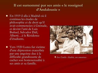 Il est surnommé par ses amis « le rossignol d’Andalousie » En 1919 il alla à Madrid où il continua les études de philosophie et de droit qu’il avait commencées à Grenade, et devint l’ami de Luis Buñuel, Salvador Dalí, Alberti…à la Résidence d’étudiants.  Vers 1920 Lorca fut victime  d'une dépression exacerbée par une angoisse due à la difficulté grandissante de cacher son homosexualité à ses amis et sa famille. Avec Emilio Aladrén, son amoureux 