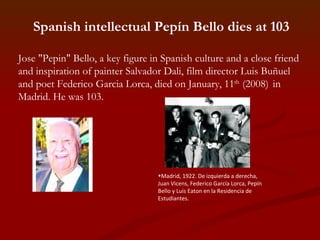Spanish intellectual Pepín Bello dies at 103 Jose "Pepin" Bello, a key figure in Spanish culture and a close friend and inspiration of painter Salvador Dali, film director Luis Buñuel and poet Federico Garcia Lorca, died on January, 11 th  (2008)   in Madrid. He was 103.   Madrid, 1922. De izquierda a derecha, Juan Vicens, Federico García Lorca, Pepín Bello y Luis Eaton en la Residencia de Estudiantes. 