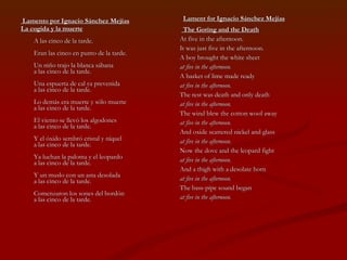 Lamento por Ignacio Sánchez Mejías La cogida y la muerte   A las cinco de la tarde.  Eran las cinco en punto de la tarde.  Un niño trajo la blanca sábana  a las cinco de la tarde.  Una espuerta de cal ya prevenida  a las cinco de la tarde.  Lo demás era muerte y sólo muerte  a las cinco de la tarde.  El viento se llevó los algodones  a las cinco de la tarde.  Y el óxido sembró cristal y níquel  a las cinco de la tarde.  Ya luchan la paloma y el leopardo  a las cinco de la tarde.  Y un muslo con un asta desolada  a las cinco de la tarde.  Comenzaron los sones del bordón  a las cinco de la tarde.  Lament for Ignacio Sánchez Mejías The Goring and the Death At five in the afternoon. It was just five in the afternoon. A boy brought the white sheet at five in the afternoon. A basket of lime made ready at five in the afternoon. The rest was death and only death at five in the afternoon. The wind blew the cotton wool away at five in the afternoon. And oxide scattered nickel and glass at five in the afternoon. Now the dove and the leopard fight at five in the afternoon. And a thigh with a desolate horn at five in the afternoon. The bass-pipe sound began at five in the afternoon. 