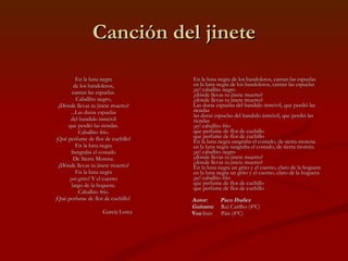 Canción del jinete En la luna negra  de los bandoleros,  cantan las espuelas.  Caballito negro,  ¿Dónde llevas tu jinete muerto?  ...Las duras espuelas  del bandido inmóvil  que perdió las riendas.  Caballito frío.  ¡Qué perfume de flor de cuchillo!  En la luna negra  Sangraba el costado  De Sierra Morena.  ¿Dónde llevas tu jinete muerto?  En la luna negra  ¡un grito! Y el cuerno  largo de la hoguera.  Caballito frío.  ¡Qué perfume de flor de cuchillo!  García Lorca  En la luna negra de los bandoleros, cantan las espuelas en la luna negra de los bandoleros, cantan las espuelas ¡ay! caballito negro ¿dónde llevas tu jinete muerto? ¿dónde llevas tu jinete muerto? Las duras espuelas del bandido inmóvil, que perdió las riendas las duras espuelas del bandido inmóvil, que perdió las riendas ¡ay! caballito frío que perfume de flor de cuchillo que perfume de flor de cuchillo En la luna negra sangraba el costado, de sierra morena en la luna negra sangraba el costado, de sierra morena ¡ay! caballito negro ¿dónde llevas tu jinete muerto? ¿dónde llevas tu jinete muerto? En la luna negra un grito y el cuerno, claro de la hoguera en la luna negra un grito y el cuerno, claro de la hoguera ¡ay! caballito frío que perfume de flor de cuchillo que perfume de flor de cuchillo Autor:  Paco Ibañez Guitarra:  Rui Carilho (4ºC) Voz :Inés  Pais (4ºC)   