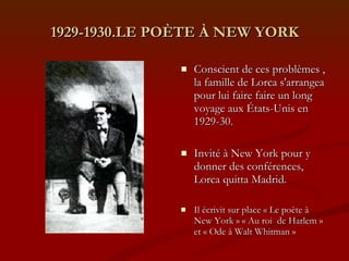 1929-1930.LE POÈTE À NEW YORK Conscient de ces problèmes , la famille de Lorca s'arrangea pour lui faire faire un long voyage aux États-Unis en 1929-30. Invité à New York pour y donner des conférences, Lorca quitta Madrid. Il écrivit sur place « Le poète à New York » « Au roi  de Harlem » et « Ode à Walt Whitman » 
