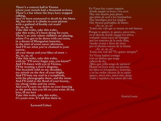There's a concert hall in Vienna  where your mouth had a thousand reviews.  There's a bar where the boys have stopped talking,  they've been sentenced to death by the blues.  Ah, but who is it climbs to your picture  with a garland of freshly cut tears?  Ay, ay, ay, ay  Take this waltz, take this waltz,  take this waltz, it's been dying for years.  There's an attic where children are playing,  where I've got to lie down with you soon,  in a dream of Hungarian lanterns,  in the mist of some sweet afternoon.  And I'll see what you've chained to your sorrow,  all your sheep and your lilies of snow --  Ay, ay, ay, ay  Take this waltz, take this waltz,  with its "I'll never forget you, you know!"  And I'll dance with you in Vienna,  I'll be wearing a river's disguise.  The hyacinth wild on my shoulder,  my mouth on the dew of your thighs.  And I'll bury my soul in a scrapbook,  with the photographs there, and the moss.  And I'll yield to the flood of your beauty,  my cheap violin and my cross.  And you'll carry me down on your dancing  to the pools that you lift on your wrist .O my love, O my love  Take this waltz, take this waltz,  it's yours now. It's all that there is. Leonard Cohen En Viena hay cuatro espejos  donde juegan tu boca y los ecos.  Hay una muerte para piano  que pinta de azul a los muchachos.  Hay mendigos por los tejados.  Hay frescas guirnaldas de llanto.          ¡Ay, ay, ay, ay!  Toma este vals que se muere en mis brazos. Porque te quiero, te quiero, amor mío,  en el desván donde juegan los niños,  soñando viejas luces de Hungría  por los rumores de la tarde tibia,  viendo ovejas y lirios de nieve  por el silencio oscuro de tu frente.          ¡Ay, ay, ay, ay!  Toma este vals del "Te quiero siempre".  En Viena bailaré contigo  con un disfraz que tenga  cabeza de río.  ¡Mira qué orilla tengo de jacintos!  Dejaré mi boca entre tus piernas,  mi alma en fotografías y azucenas,  y en las ondas oscuras de tu andar  quiero, amor mío, amor mío, dejar,  violín y sepulcro, las cintas del vals. García Lorca 