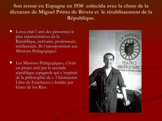 Son retour en Espagne en 1930  coïncida avec la chute de la dictature de Miguel Primo de Rivera et  le rétablissement de la République. Lorca était l´ami des personnes le plus représentatives de la République, écrivains, professeurs, intellectuels. Ils l´incorporèrent aux Missions Pédagogiques.  Les Missions Pédagogiques, c’était un projet créé par la seconde république espagnole qui s´inspirait de la philosophie de «  l´Institución Libre de Enseñanza » fondée par Giner de los Ríos. 